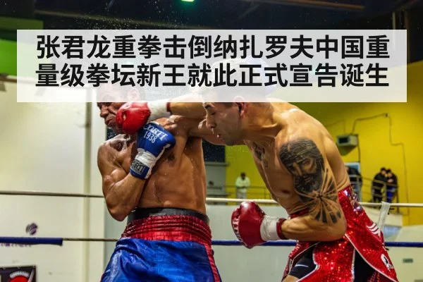 张君龙重拳击倒纳扎罗夫中国重量级拳坛新王就此正式宣告诞生