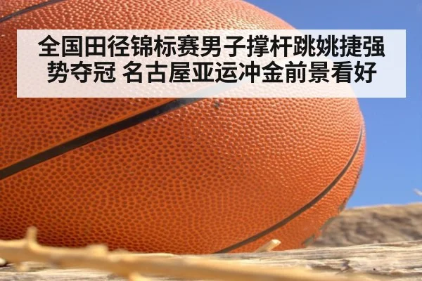 全国田径锦标赛男子撑杆跳姚捷强势夺冠 名古屋亚运冲金前景看好