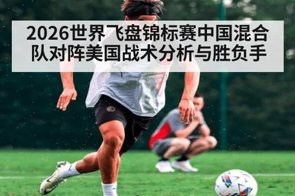 2026世界飞盘锦标赛中国混合队对阵美国战术分析与胜负手
