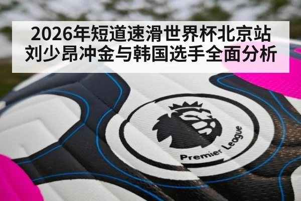 2026年短道速滑世界杯北京站刘少昂冲金与韩国选手全面分析